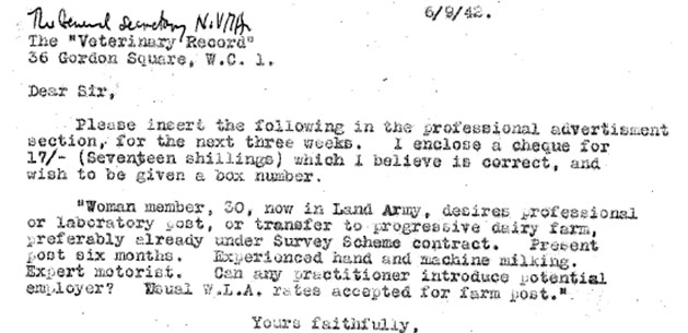 Letter reads, Dear Sir, Please insert the following in the professional advertisement section, for the next three weeks. I enclose a cheque for 17/- (seventeen shillings) which I believe is correct, and wish to be given a box number. "Woman member, 30, now in Land Army, desires professional or laboratory post pr transfer to progressive dairy farm, preferably already under Survey Scheme contract. Present post six months. Experienced hand and machine milking. Expert motorist. Can any practitioner introduce potential employer? Usual W.L.A. rates accepted for farm post." Yours faithfully.