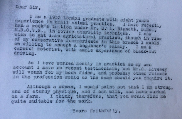 Letter which reads: Dear Sir, I am a 1933 London graduate with eight years experience in a small animal practice. I have recently gad a week's tuition under Mr S. L. Hignett, B.Sc., M.R.C.V.S., in bovine sterility technique. I now wish to get into agricultural practice, though in view of my comparative inexperience in this branch I would be willing to accept a beginner's salary. I am a careful motorist, with ample experience of black-out driving. As I have worked mostly in practice on my own account I have no recent testimonials but Mr. G. Livesey will vouch for my bona fides, and probably other friends in the profession would do the same should you require it. Although a woman, I would point out that I am strong and of sturdy physique, and I can milk, and have worked on a farm. I think, therefore, that you would find me quite suitable for the work. Yours faithfully.