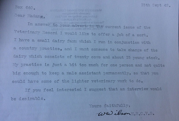 Responses received by Connie to in 1942 to enquiries made to cattle practitioners. This letter reads, 'Dear Madam, in answer to your advert in the current issue of the Veterinary Record I would like to offer you a job of a sort. I have a small dairy farm which I run in conjunction with a country practice and I want someone to take charge of the dairy which consists of twenty cows and about 15 young stock. My practice is just a bit too much for one persona and not quite big enough to keep a male assistant permanently, so that you could have some of the lighter veterinary work to do. If you feel interested I suggest that an interview would be desirable. Yours faithfully, W Wilson M.R.C.V.S.