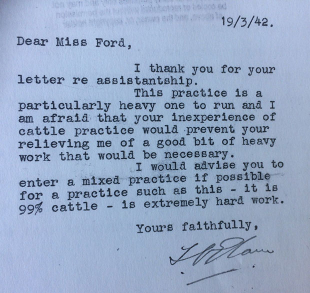 Responses received by Connie to in 1942 to enquiries made to cattle practitioners. This letter reads, 'Dear Miss Ford, I thank you for your letter re assistantship. This practice is a particularly heavy one to run and I am afraid that your inexperience of cattle practice would prevent your relieving me of a good bit of heavy work that would be necessary. I would advise you to enter a mixed practice if possible for a practice such as this - it is 99% cattle - it is extremely hard work. Yours faithfully.'