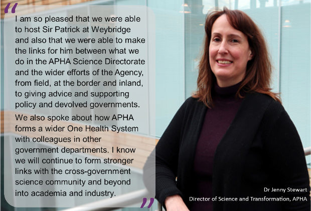 “I am so pleased that we were able to host Sir Patrick at Weybridge and also that we were able to make the links for him between what we do in the APHA Science Directorate and the wider efforts of the Agency, from field, at the border and inland, to giving advice and supporting policy and devolved governments.We also spoke about how APHA forms a wider One Health System with colleagues in other government departments. I know we will continue to form stronger links with the cross-government science community and beyond into academia and industry. Dr Jenny Stewart, APHA’s Director of Science and Transformation. With image of a female. 