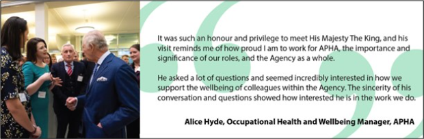Image of His Majesty The King talking to Alice Hyde, Occupational Health and Wellbeing Manager, APHA alongside her quote, "It was such an honour and privilege to meet His Majesty The King, and his visit reminds me of how proud I am to work for APHA, the importance and significance of our roles, and the Agency as a whole. He asked a lot of questions and seemed incredibly interested in how we support the wellbeing of colleagues within the Agency. The sincerity of his conversation and questions showed how interested he was in the work we do".