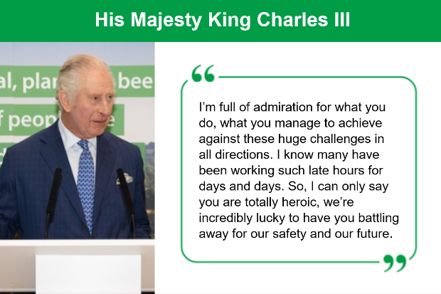 Image of His Majesty, King Charles III with the text in quote marks, "I'm full of admiration for what you do, what you manage to achieve against these huge challenges in all directions. I know many have been working such late hours for days and days. So, I can only say you are totally heroic, we're so incredibly lucky to have you battling away for our safety and our future".